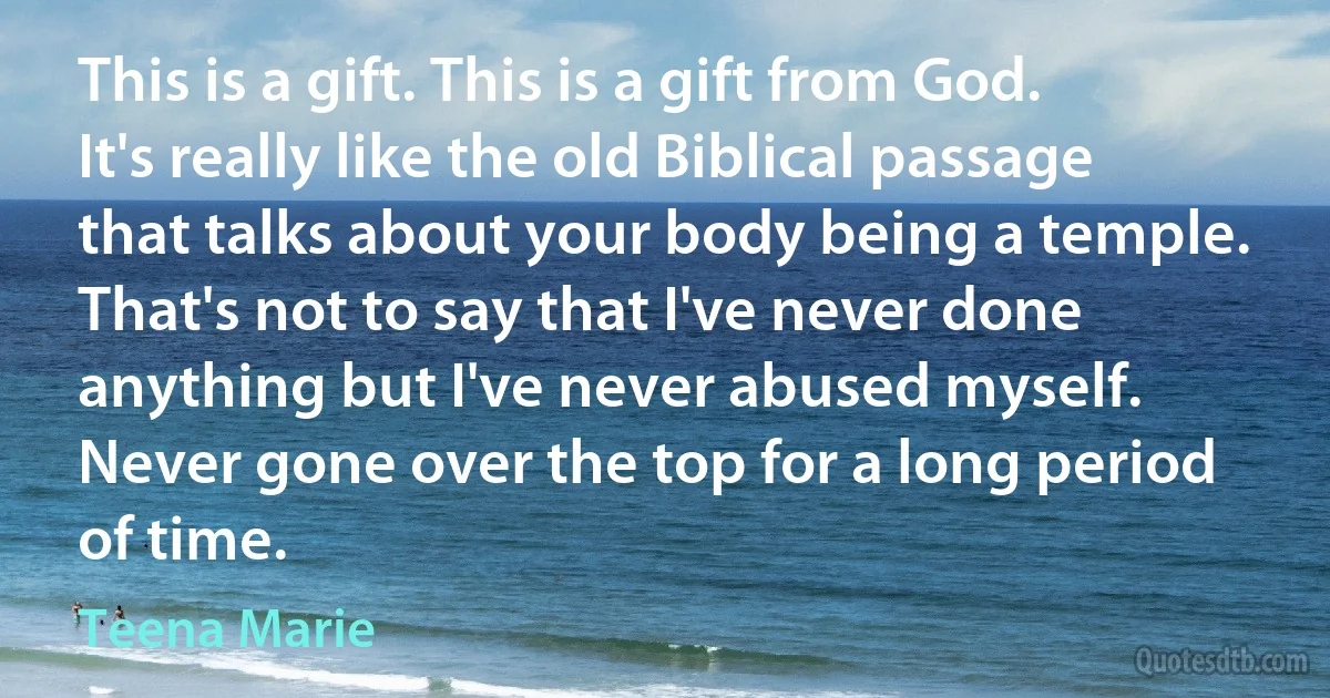 This is a gift. This is a gift from God. It's really like the old Biblical passage that talks about your body being a temple. That's not to say that I've never done anything but I've never abused myself. Never gone over the top for a long period of time. (Teena Marie)