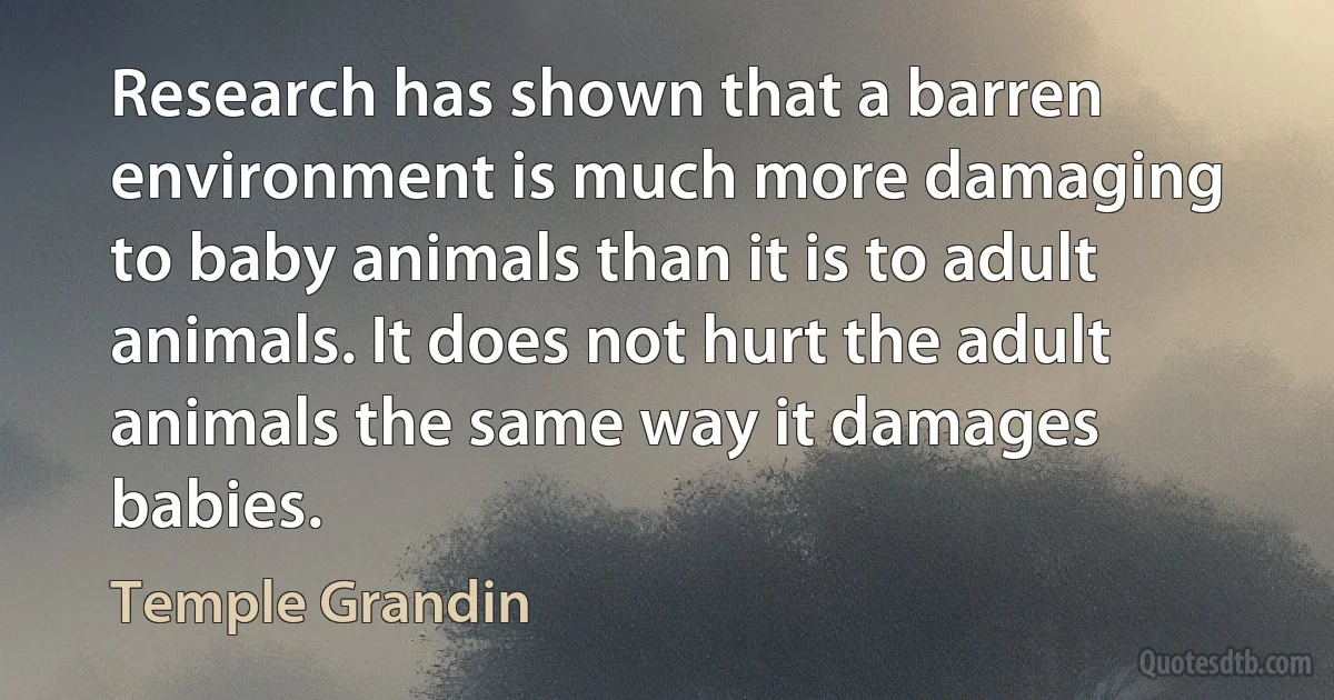 Research has shown that a barren environment is much more damaging to baby animals than it is to adult animals. It does not hurt the adult animals the same way it damages babies. (Temple Grandin)