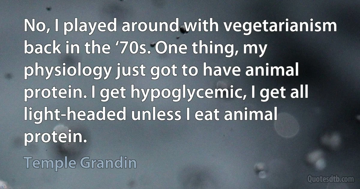 No, I played around with vegetarianism back in the ‘70s. One thing, my physiology just got to have animal protein. I get hypoglycemic, I get all light-headed unless I eat animal protein. (Temple Grandin)