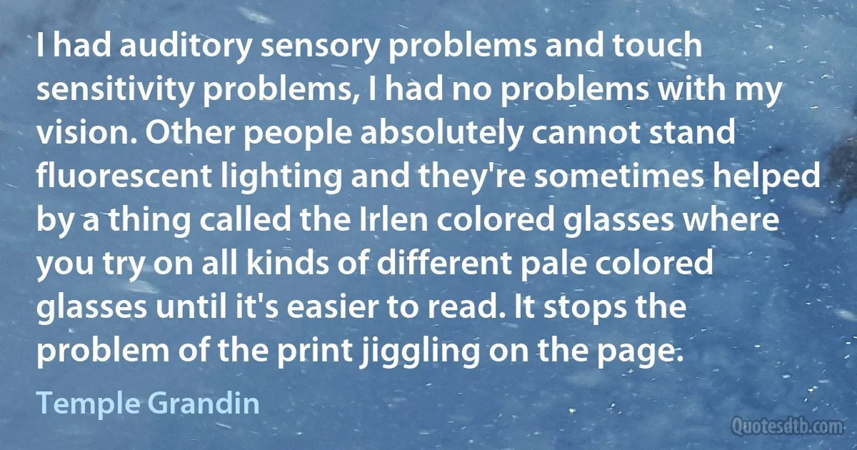 I had auditory sensory problems and touch sensitivity problems, I had no problems with my vision. Other people absolutely cannot stand fluorescent lighting and they're sometimes helped by a thing called the Irlen colored glasses where you try on all kinds of different pale colored glasses until it's easier to read. It stops the problem of the print jiggling on the page. (Temple Grandin)