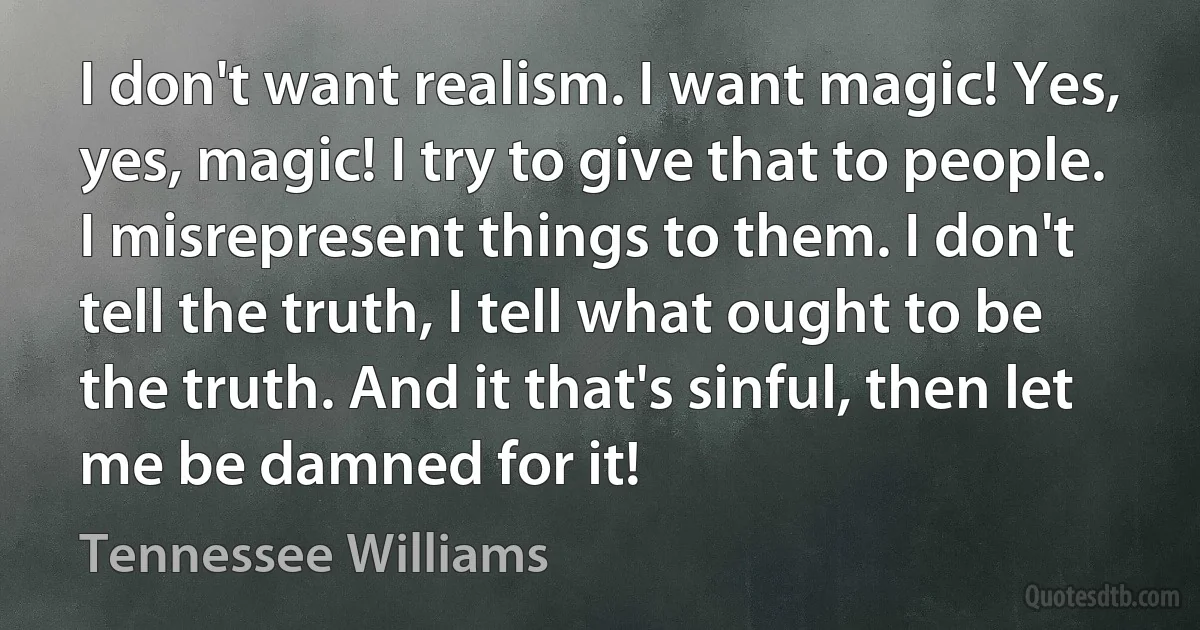 I don't want realism. I want magic! Yes, yes, magic! I try to give that to people. I misrepresent things to them. I don't tell the truth, I tell what ought to be the truth. And it that's sinful, then let me be damned for it! (Tennessee Williams)