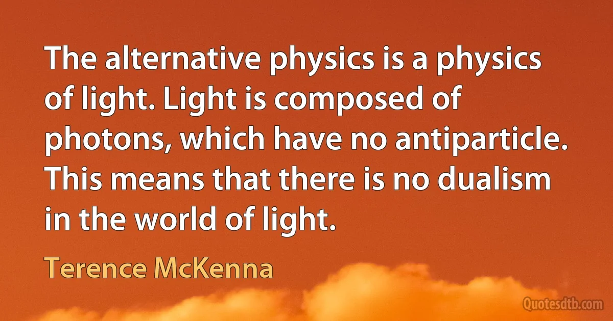 The alternative physics is a physics of light. Light is composed of photons, which have no antiparticle. This means that there is no dualism in the world of light. (Terence McKenna)