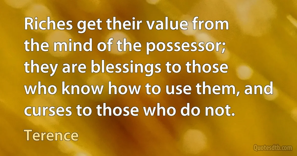 Riches get their value from the mind of the possessor; they are blessings to those who know how to use them, and curses to those who do not. (Terence)