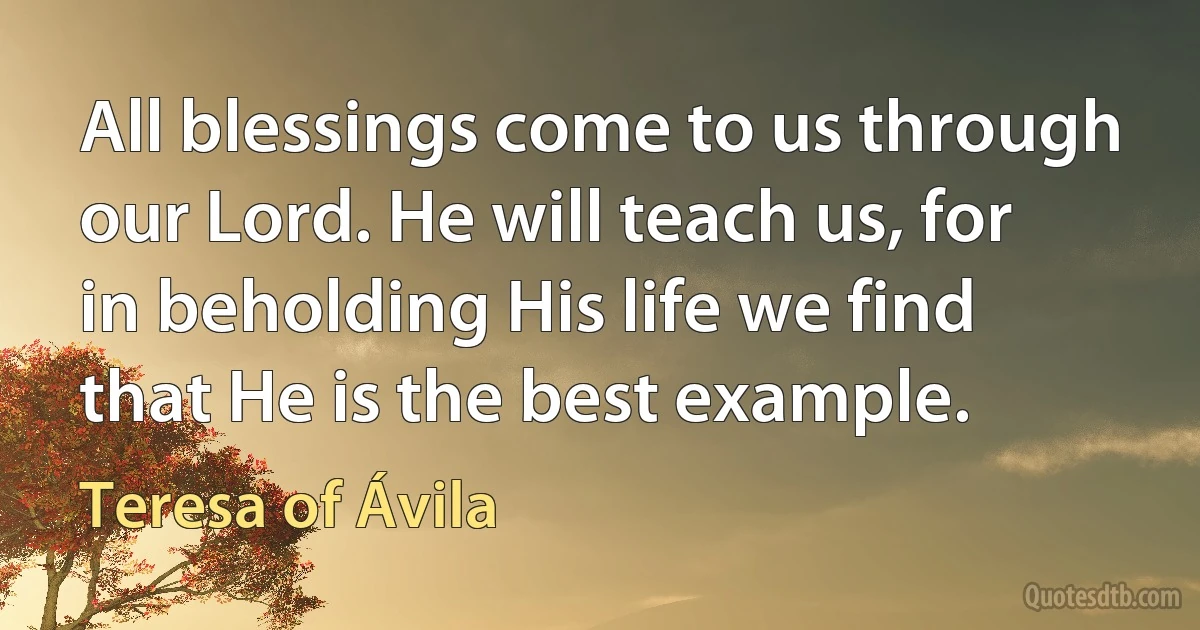 All blessings come to us through our Lord. He will teach us, for in beholding His life we find that He is the best example. (Teresa of Ávila)