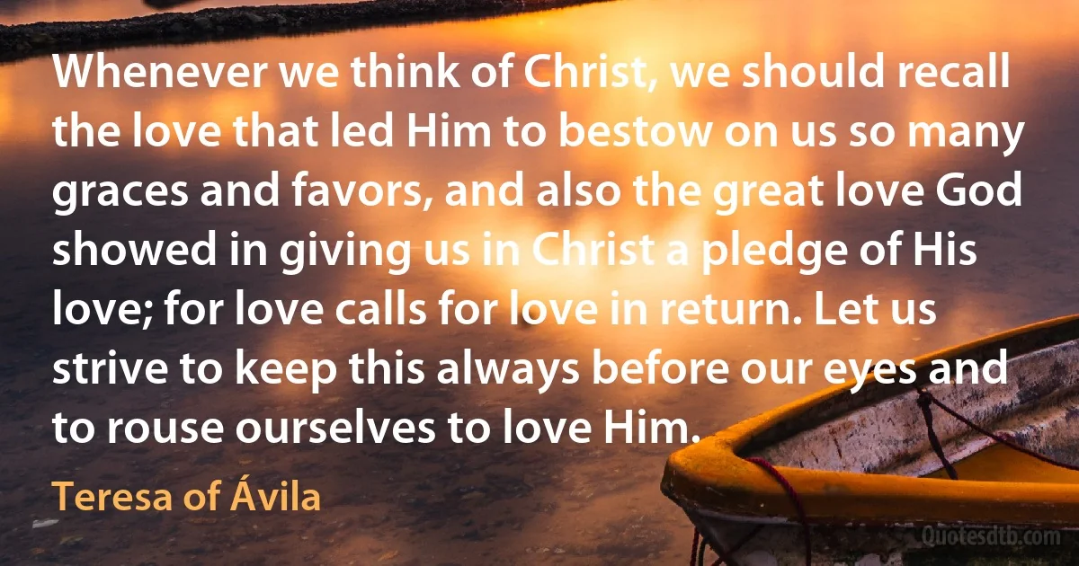 Whenever we think of Christ, we should recall the love that led Him to bestow on us so many graces and favors, and also the great love God showed in giving us in Christ a pledge of His love; for love calls for love in return. Let us strive to keep this always before our eyes and to rouse ourselves to love Him. (Teresa of Ávila)