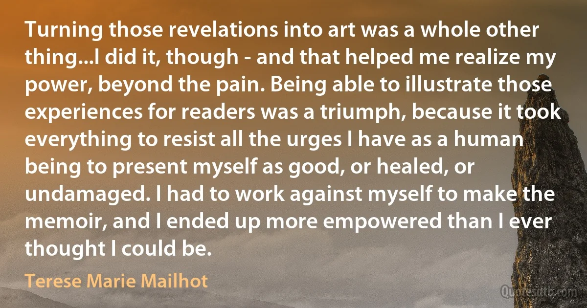 Turning those revelations into art was a whole other thing...I did it, though - and that helped me realize my power, beyond the pain. Being able to illustrate those experiences for readers was a triumph, because it took everything to resist all the urges I have as a human being to present myself as good, or healed, or undamaged. I had to work against myself to make the memoir, and I ended up more empowered than I ever thought I could be. (Terese Marie Mailhot)