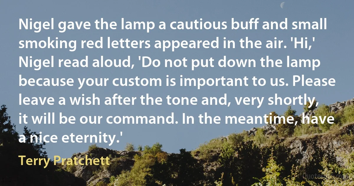 Nigel gave the lamp a cautious buff and small smoking red letters appeared in the air. 'Hi,' Nigel read aloud, 'Do not put down the lamp because your custom is important to us. Please leave a wish after the tone and, very shortly, it will be our command. In the meantime, have a nice eternity.' (Terry Pratchett)