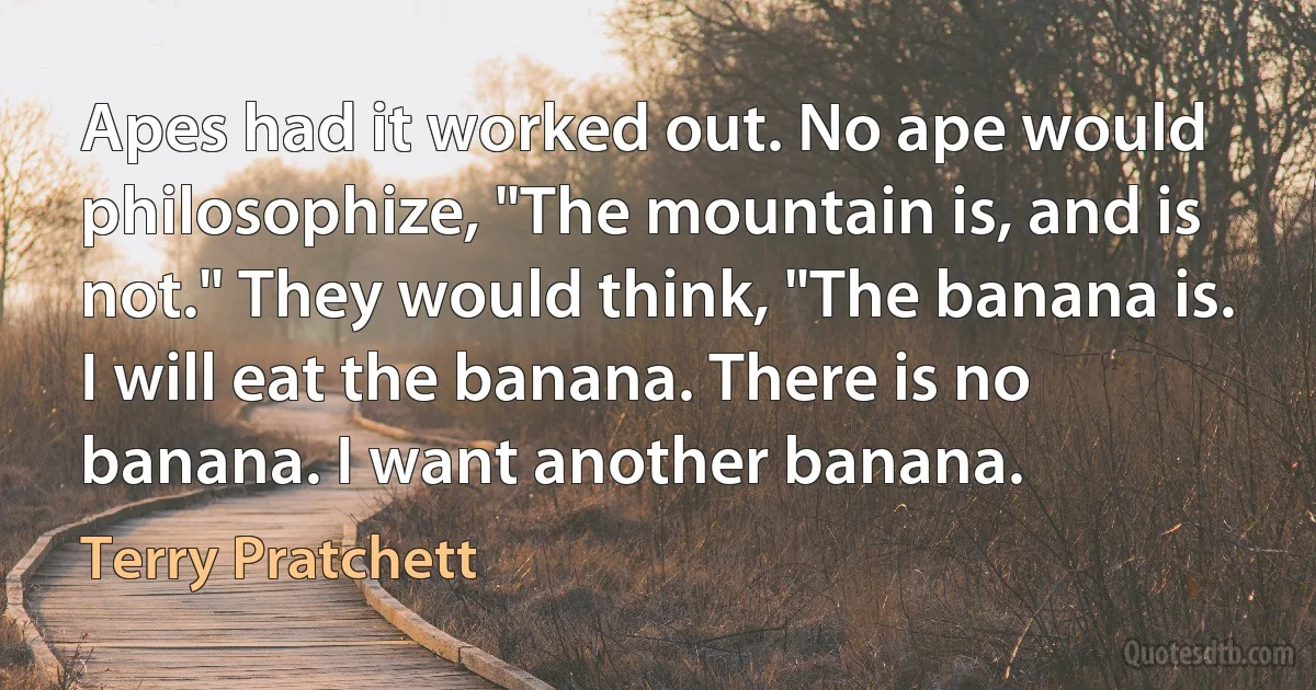 Apes had it worked out. No ape would philosophize, "The mountain is, and is not." They would think, "The banana is. I will eat the banana. There is no banana. I want another banana. (Terry Pratchett)