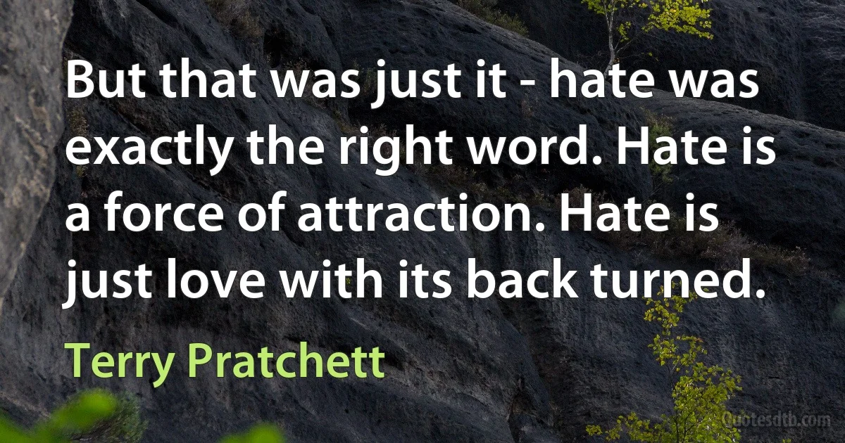 But that was just it - hate was exactly the right word. Hate is a force of attraction. Hate is just love with its back turned. (Terry Pratchett)