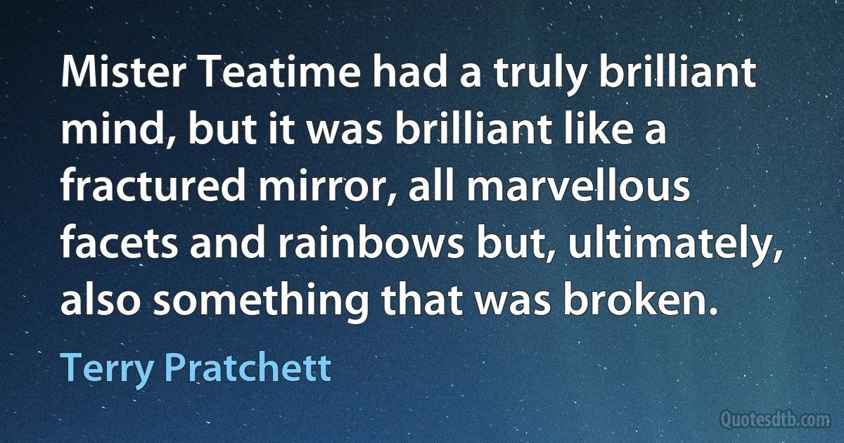 Mister Teatime had a truly brilliant mind, but it was brilliant like a fractured mirror, all marvellous facets and rainbows but, ultimately, also something that was broken. (Terry Pratchett)