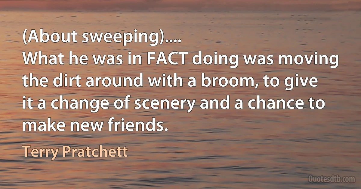 (About sweeping)....
What he was in FACT doing was moving the dirt around with a broom, to give it a change of scenery and a chance to make new friends. (Terry Pratchett)