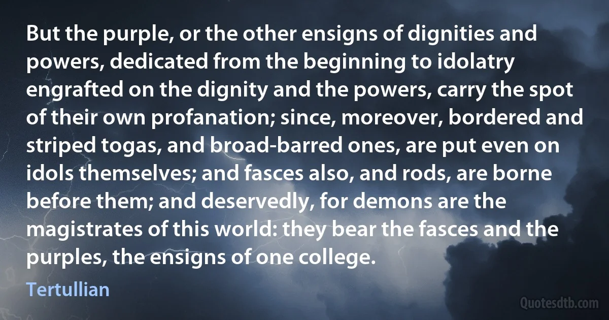 But the purple, or the other ensigns of dignities and powers, dedicated from the beginning to idolatry engrafted on the dignity and the powers, carry the spot of their own profanation; since, moreover, bordered and striped togas, and broad-barred ones, are put even on idols themselves; and fasces also, and rods, are borne before them; and deservedly, for demons are the magistrates of this world: they bear the fasces and the purples, the ensigns of one college. (Tertullian)