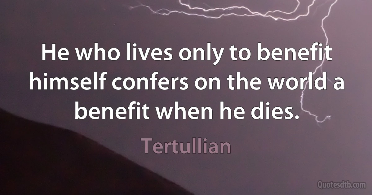 He who lives only to benefit himself confers on the world a benefit when he dies. (Tertullian)