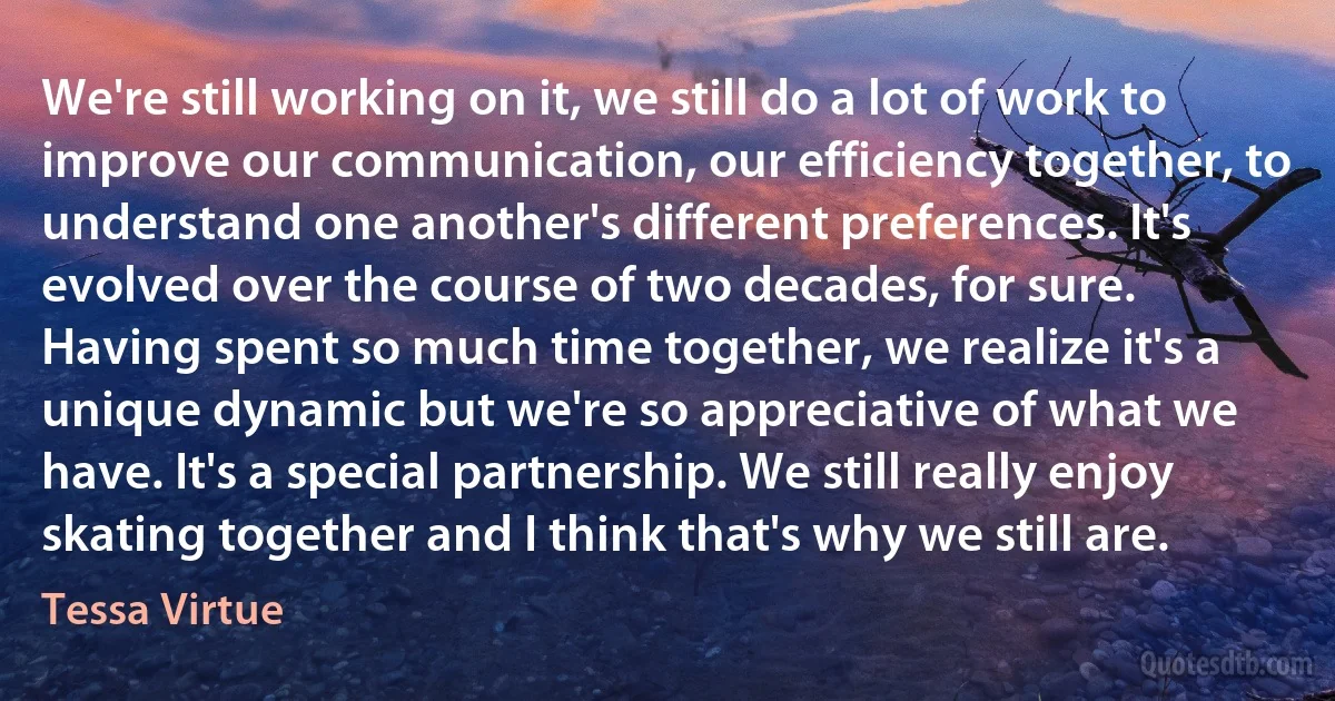 We're still working on it, we still do a lot of work to improve our communication, our efficiency together, to understand one another's different preferences. It's evolved over the course of two decades, for sure. Having spent so much time together, we realize it's a unique dynamic but we're so appreciative of what we have. It's a special partnership. We still really enjoy skating together and I think that's why we still are. (Tessa Virtue)