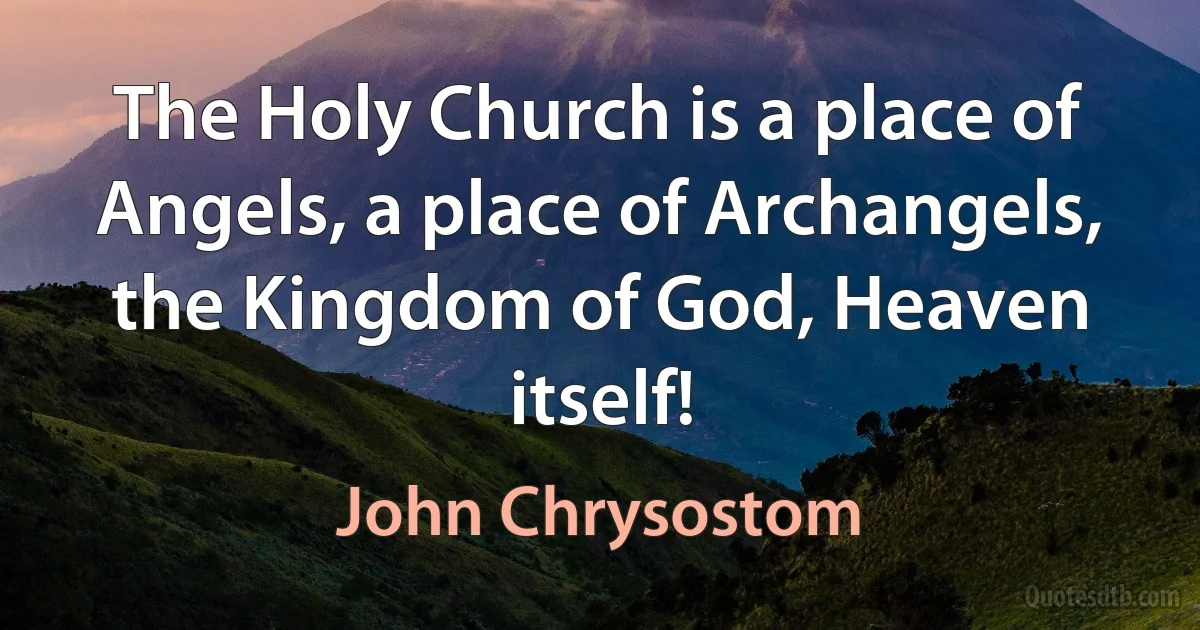 The Holy Church is a place of Angels, a place of Archangels, the Kingdom of God, Heaven itself! (John Chrysostom)