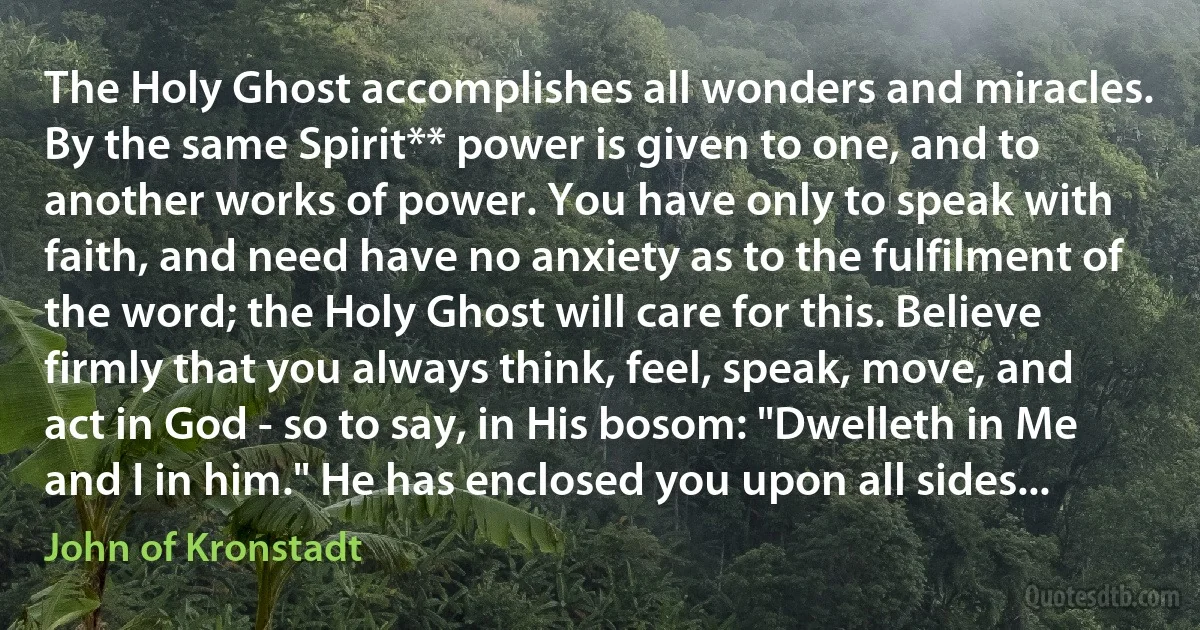 The Holy Ghost accomplishes all wonders and miracles. By the same Spirit** power is given to one, and to another works of power. You have only to speak with faith, and need have no anxiety as to the fulfilment of the word; the Holy Ghost will care for this. Believe firmly that you always think, feel, speak, move, and act in God - so to say, in His bosom: "Dwelleth in Me and I in him." He has enclosed you upon all sides... (John of Kronstadt)