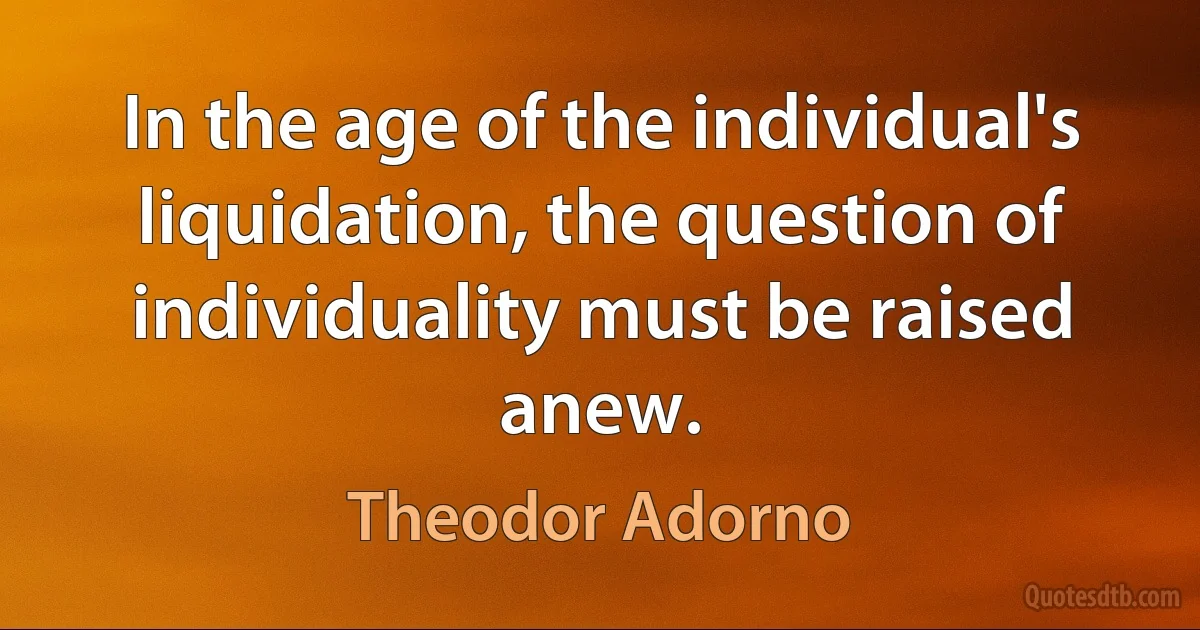 In the age of the individual's liquidation, the question of individuality must be raised anew. (Theodor Adorno)