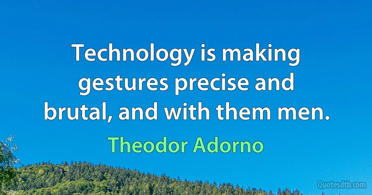 Technology is making gestures precise and brutal, and with them men. (Theodor Adorno)