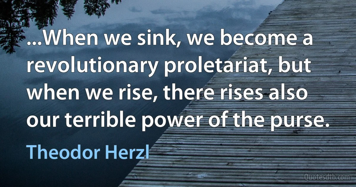 ...When we sink, we become a revolutionary proletariat, but when we rise, there rises also our terrible power of the purse. (Theodor Herzl)