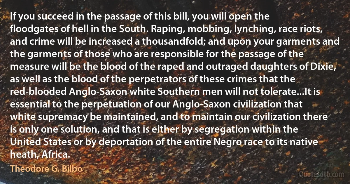 If you succeed in the passage of this bill, you will open the floodgates of hell in the South. Raping, mobbing, lynching, race riots, and crime will be increased a thousandfold; and upon your garments and the garments of those who are responsible for the passage of the measure will be the blood of the raped and outraged daughters of Dixie, as well as the blood of the perpetrators of these crimes that the red-blooded Anglo-Saxon white Southern men will not tolerate...It is essential to the perpetuation of our Anglo-Saxon civilization that white supremacy be maintained, and to maintain our civilization there is only one solution, and that is either by segregation within the United States or by deportation of the entire Negro race to its native heath, Africa. (Theodore G. Bilbo)