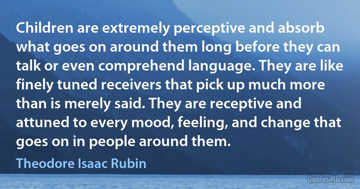 Children are extremely perceptive and absorb what goes on around them long before they can talk or even comprehend language. They are like finely tuned receivers that pick up much more than is merely said. They are receptive and attuned to every mood, feeling, and change that goes on in people around them. (Theodore Isaac Rubin)