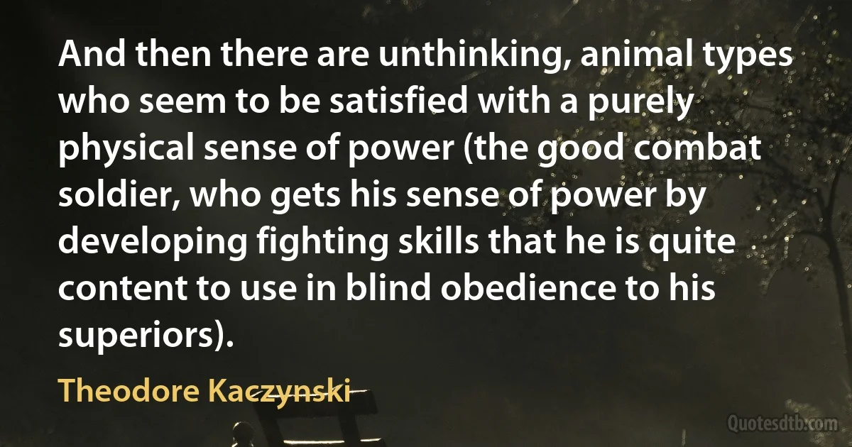 And then there are unthinking, animal types who seem to be satisfied with a purely physical sense of power (the good combat soldier, who gets his sense of power by developing fighting skills that he is quite content to use in blind obedience to his superiors). (Theodore Kaczynski)