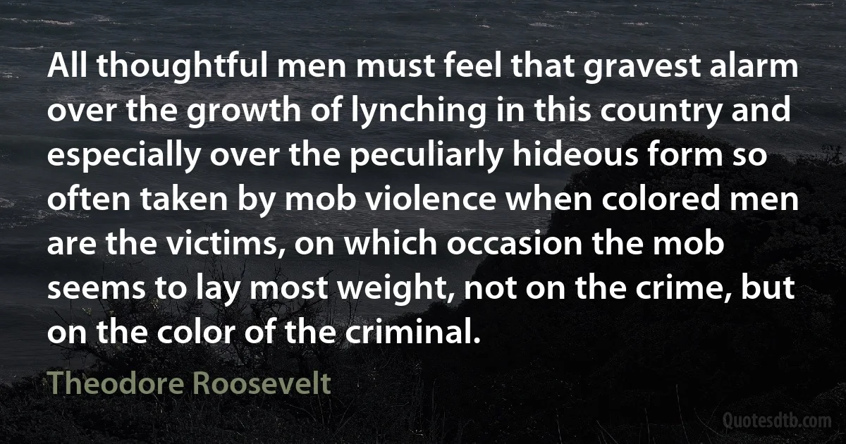 All thoughtful men must feel that gravest alarm over the growth of lynching in this country and especially over the peculiarly hideous form so often taken by mob violence when colored men are the victims, on which occasion the mob seems to lay most weight, not on the crime, but on the color of the criminal. (Theodore Roosevelt)