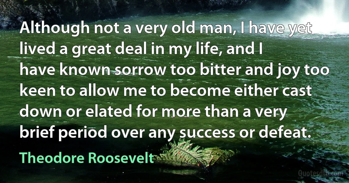 Although not a very old man, I have yet lived a great deal in my life, and I have known sorrow too bitter and joy too keen to allow me to become either cast down or elated for more than a very brief period over any success or defeat. (Theodore Roosevelt)