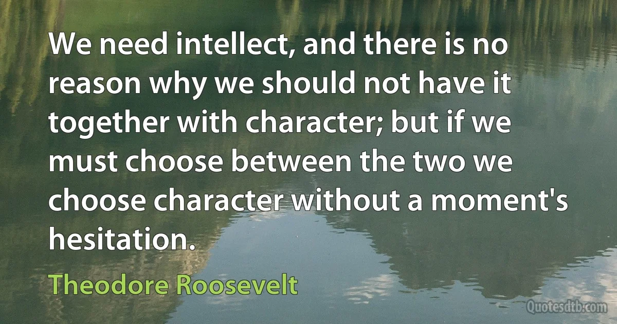 We need intellect, and there is no reason why we should not have it together with character; but if we must choose between the two we choose character without a moment's hesitation. (Theodore Roosevelt)