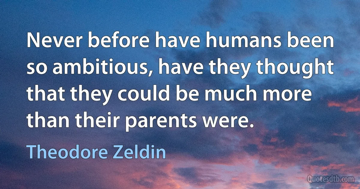 Never before have humans been so ambitious, have they thought that they could be much more than their parents were. (Theodore Zeldin)