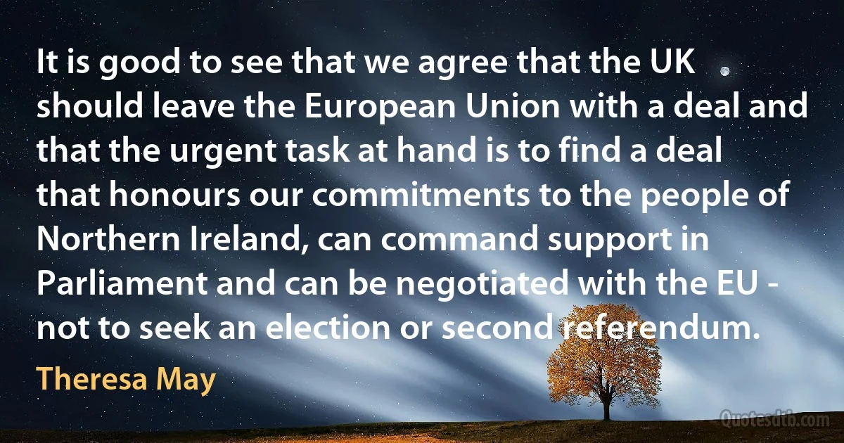 It is good to see that we agree that the UK should leave the European Union with a deal and that the urgent task at hand is to find a deal that honours our commitments to the people of Northern Ireland, can command support in Parliament and can be negotiated with the EU - not to seek an election or second referendum. (Theresa May)