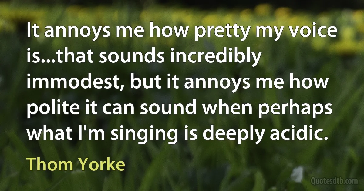 It annoys me how pretty my voice is...that sounds incredibly immodest, but it annoys me how polite it can sound when perhaps what I'm singing is deeply acidic. (Thom Yorke)