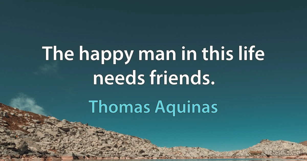 The happy man in this life needs friends. (Thomas Aquinas)