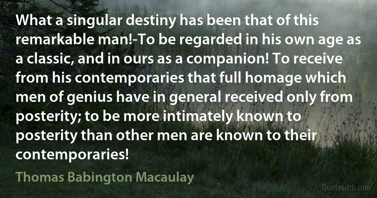 What a singular destiny has been that of this remarkable man!-To be regarded in his own age as a classic, and in ours as a companion! To receive from his contemporaries that full homage which men of genius have in general received only from posterity; to be more intimately known to posterity than other men are known to their contemporaries! (Thomas Babington Macaulay)