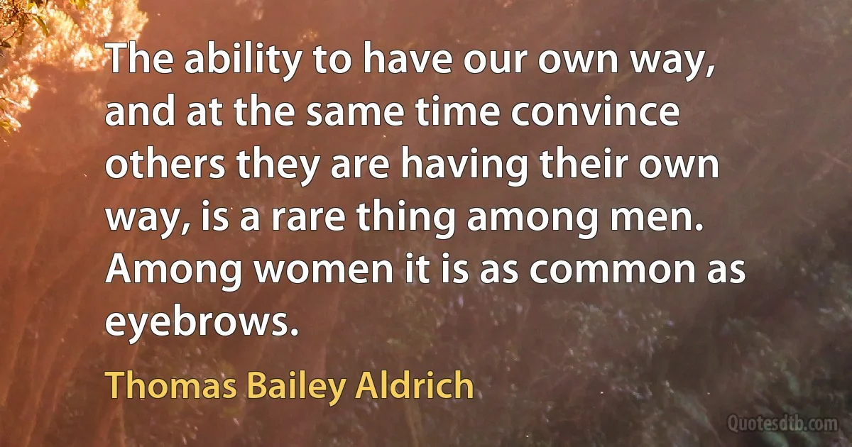 The ability to have our own way, and at the same time convince others they are having their own way, is a rare thing among men. Among women it is as common as eyebrows. (Thomas Bailey Aldrich)