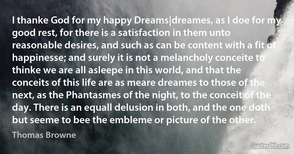 I thanke God for my happy Dreams|dreames, as I doe for my good rest, for there is a satisfaction in them unto reasonable desires, and such as can be content with a fit of happinesse; and surely it is not a melancholy conceite to thinke we are all asleepe in this world, and that the conceits of this life are as meare dreames to those of the next, as the Phantasmes of the night, to the conceit of the day. There is an equall delusion in both, and the one doth but seeme to bee the embleme or picture of the other. (Thomas Browne)