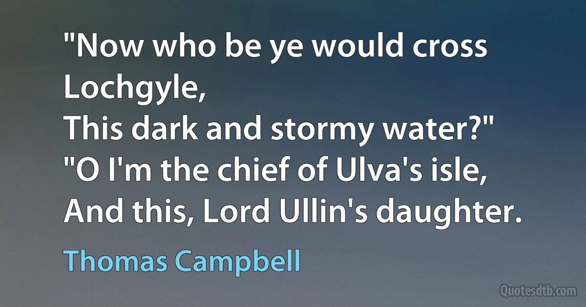 "Now who be ye would cross Lochgyle,
This dark and stormy water?"
"O I'm the chief of Ulva's isle,
And this, Lord Ullin's daughter. (Thomas Campbell)