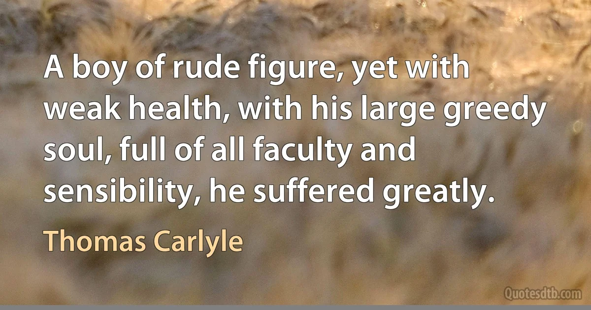 A boy of rude figure, yet with weak health, with his large greedy soul, full of all faculty and sensibility, he suffered greatly. (Thomas Carlyle)