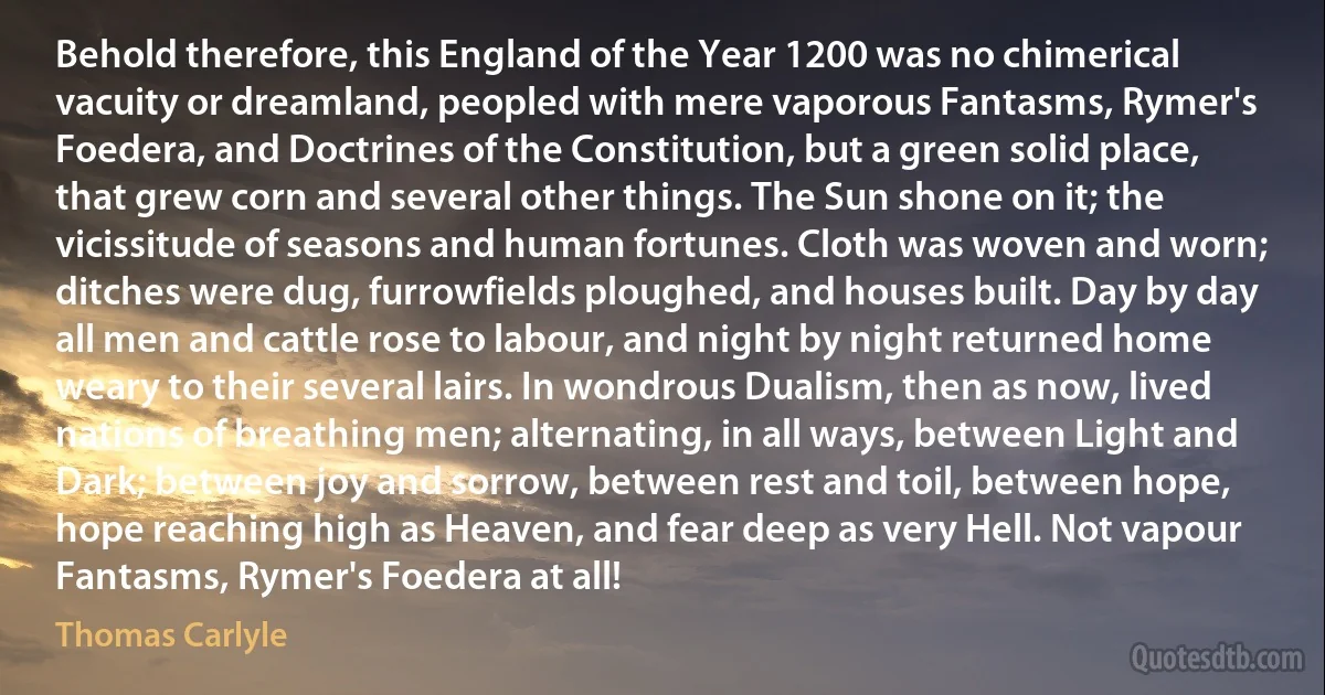 Behold therefore, this England of the Year 1200 was no chimerical vacuity or dreamland, peopled with mere vaporous Fantasms, Rymer's Foedera, and Doctrines of the Constitution, but a green solid place, that grew corn and several other things. The Sun shone on it; the vicissitude of seasons and human fortunes. Cloth was woven and worn; ditches were dug, furrowfields ploughed, and houses built. Day by day all men and cattle rose to labour, and night by night returned home weary to their several lairs. In wondrous Dualism, then as now, lived nations of breathing men; alternating, in all ways, between Light and Dark; between joy and sorrow, between rest and toil, between hope, hope reaching high as Heaven, and fear deep as very Hell. Not vapour Fantasms, Rymer's Foedera at all! (Thomas Carlyle)