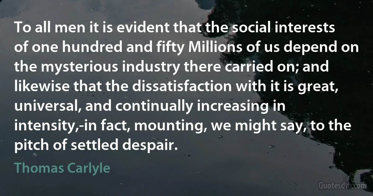 To all men it is evident that the social interests of one hundred and fifty Millions of us depend on the mysterious industry there carried on; and likewise that the dissatisfaction with it is great, universal, and continually increasing in intensity,-in fact, mounting, we might say, to the pitch of settled despair. (Thomas Carlyle)