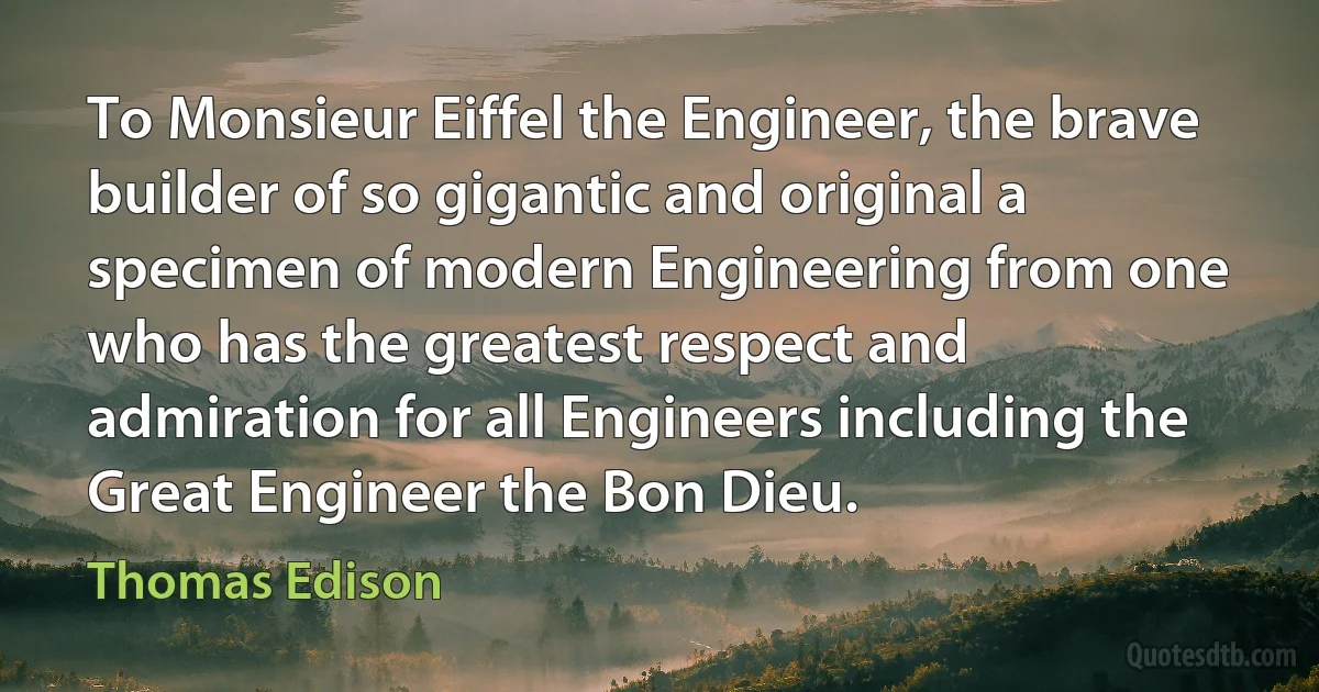 To Monsieur Eiffel the Engineer, the brave builder of so gigantic and original a specimen of modern Engineering from one who has the greatest respect and admiration for all Engineers including the Great Engineer the Bon Dieu. (Thomas Edison)