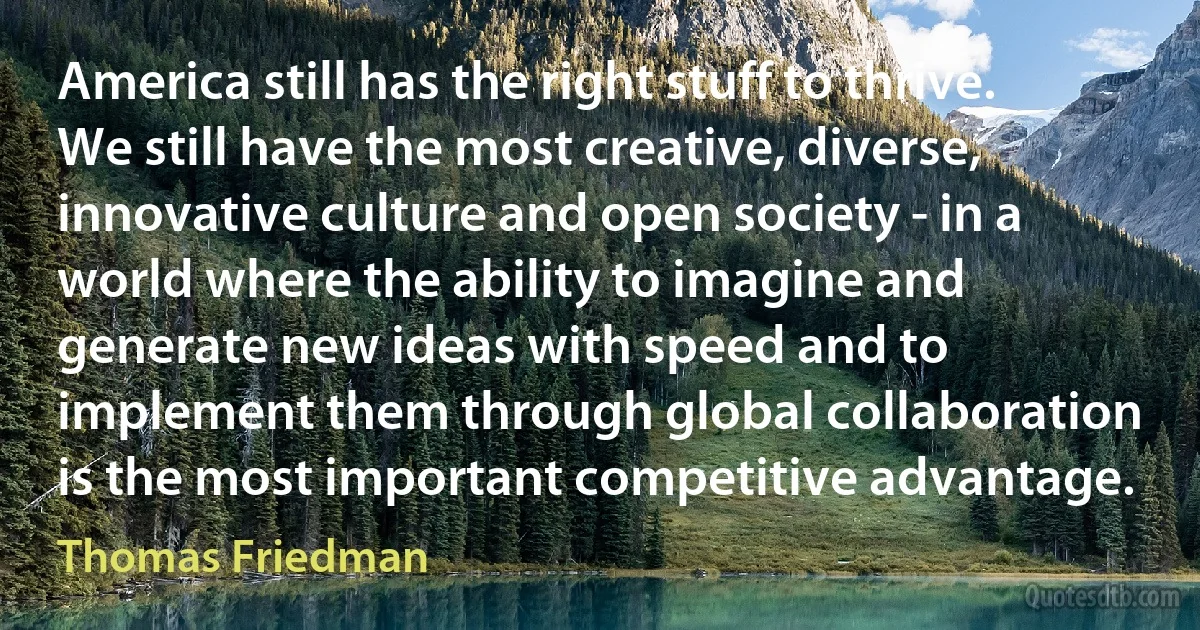 America still has the right stuff to thrive. We still have the most creative, diverse, innovative culture and open society - in a world where the ability to imagine and generate new ideas with speed and to implement them through global collaboration is the most important competitive advantage. (Thomas Friedman)