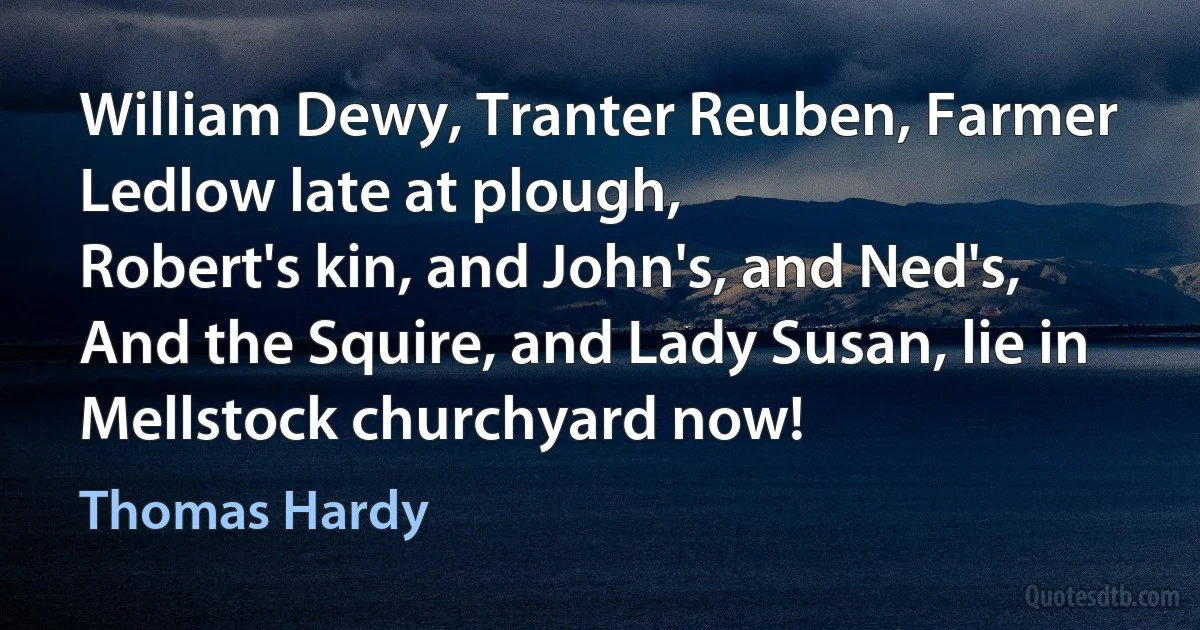 William Dewy, Tranter Reuben, Farmer Ledlow late at plough,
Robert's kin, and John's, and Ned's,
And the Squire, and Lady Susan, lie in Mellstock churchyard now! (Thomas Hardy)