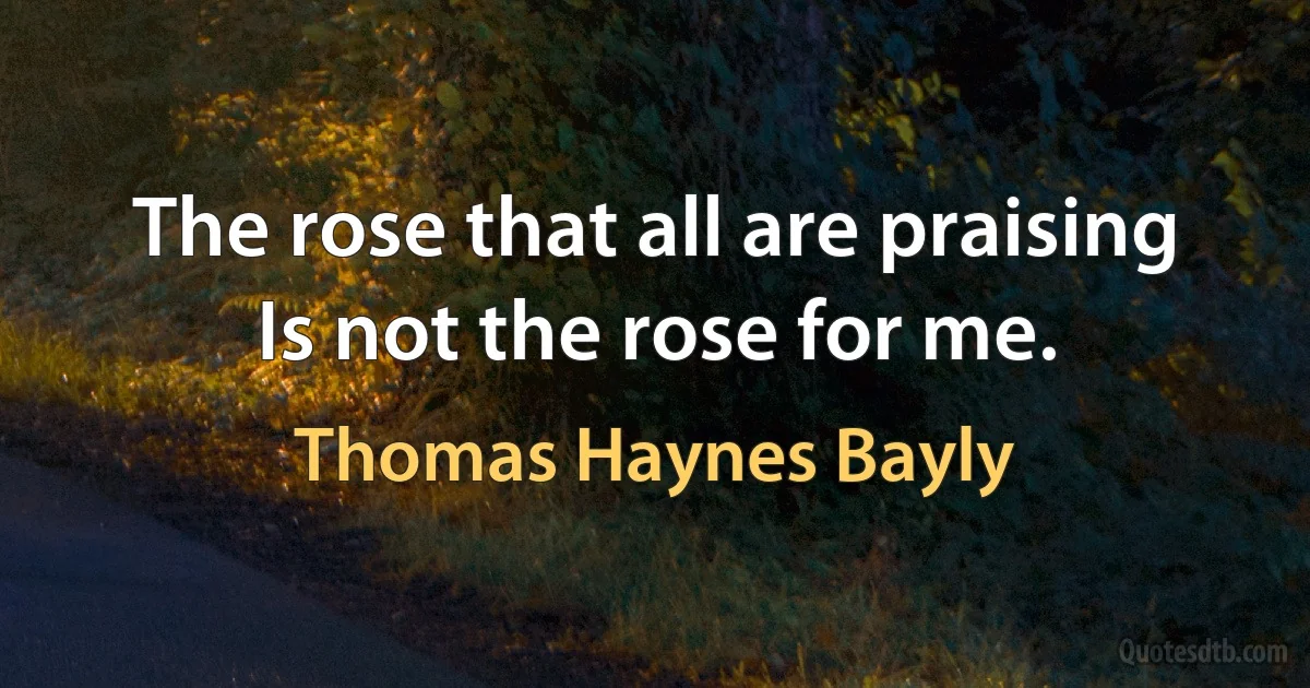 The rose that all are praising
Is not the rose for me. (Thomas Haynes Bayly)