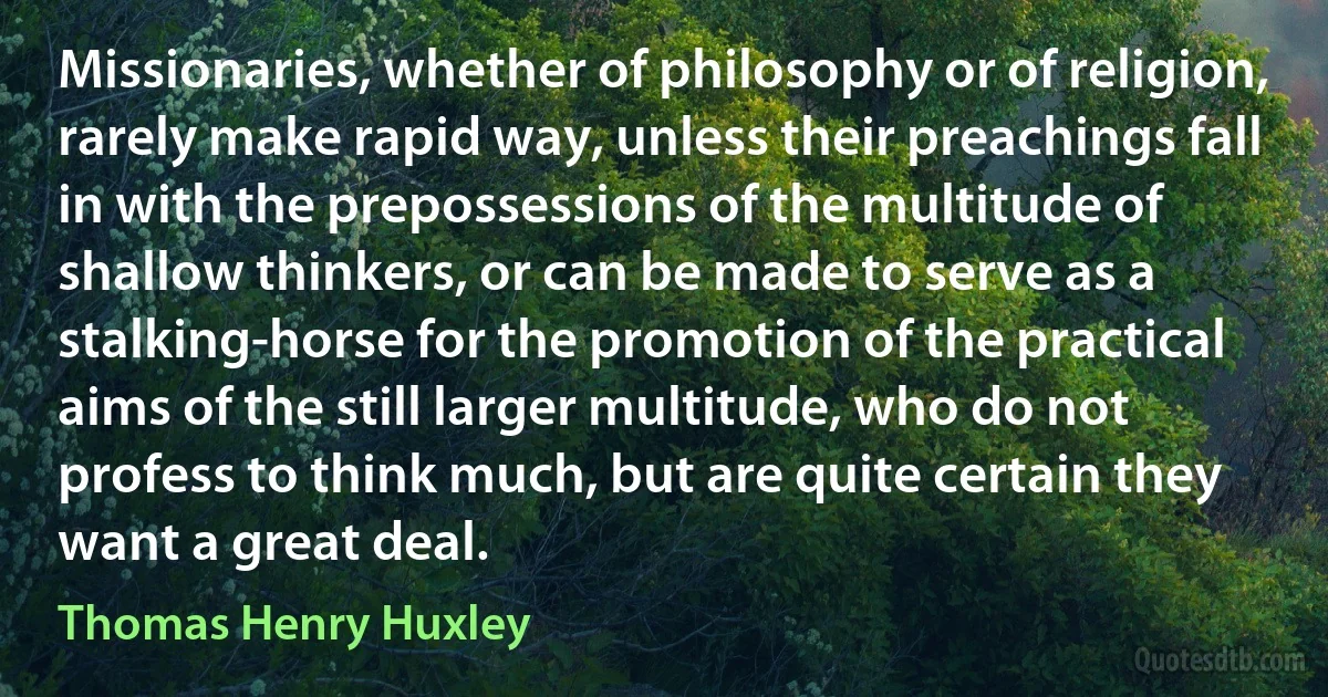 Missionaries, whether of philosophy or of religion, rarely make rapid way, unless their preachings fall in with the prepossessions of the multitude of shallow thinkers, or can be made to serve as a stalking-horse for the promotion of the practical aims of the still larger multitude, who do not profess to think much, but are quite certain they want a great deal. (Thomas Henry Huxley)