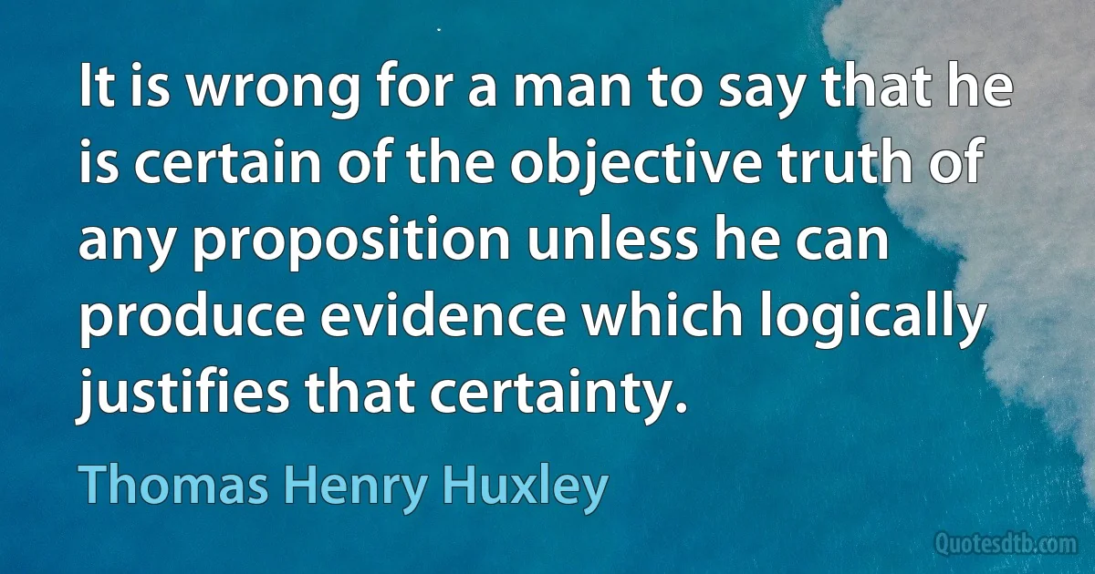 It is wrong for a man to say that he is certain of the objective truth of any proposition unless he can produce evidence which logically justifies that certainty. (Thomas Henry Huxley)