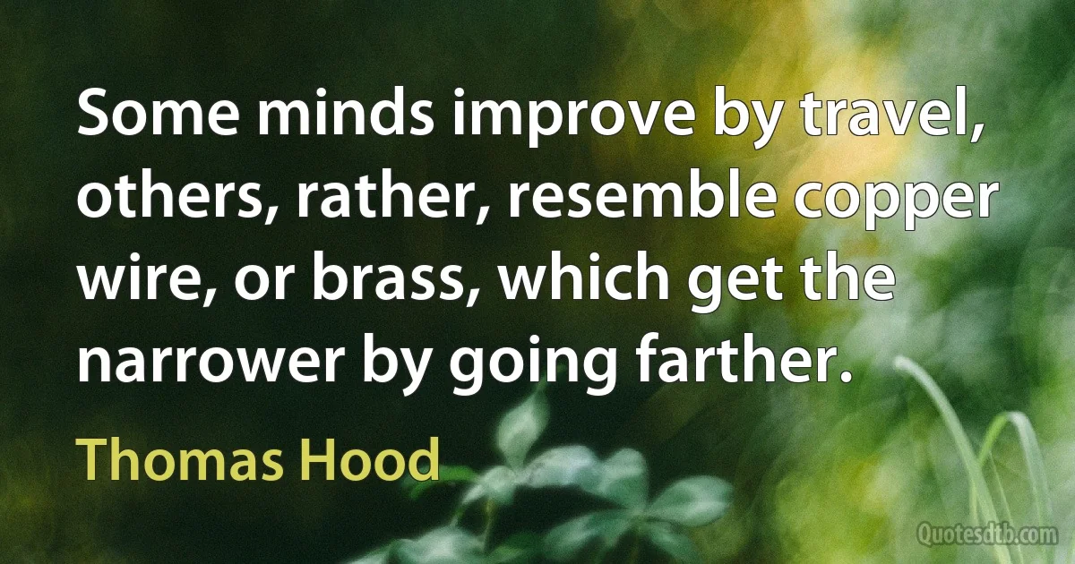 Some minds improve by travel, others, rather, resemble copper wire, or brass, which get the narrower by going farther. (Thomas Hood)