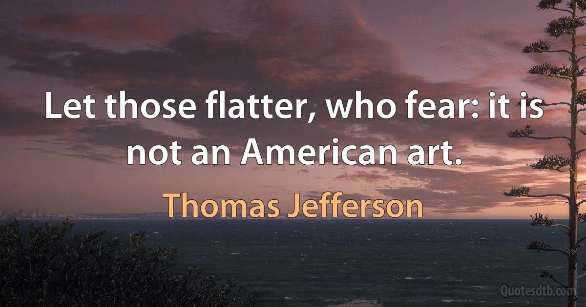 Let those flatter, who fear: it is not an American art. (Thomas Jefferson)