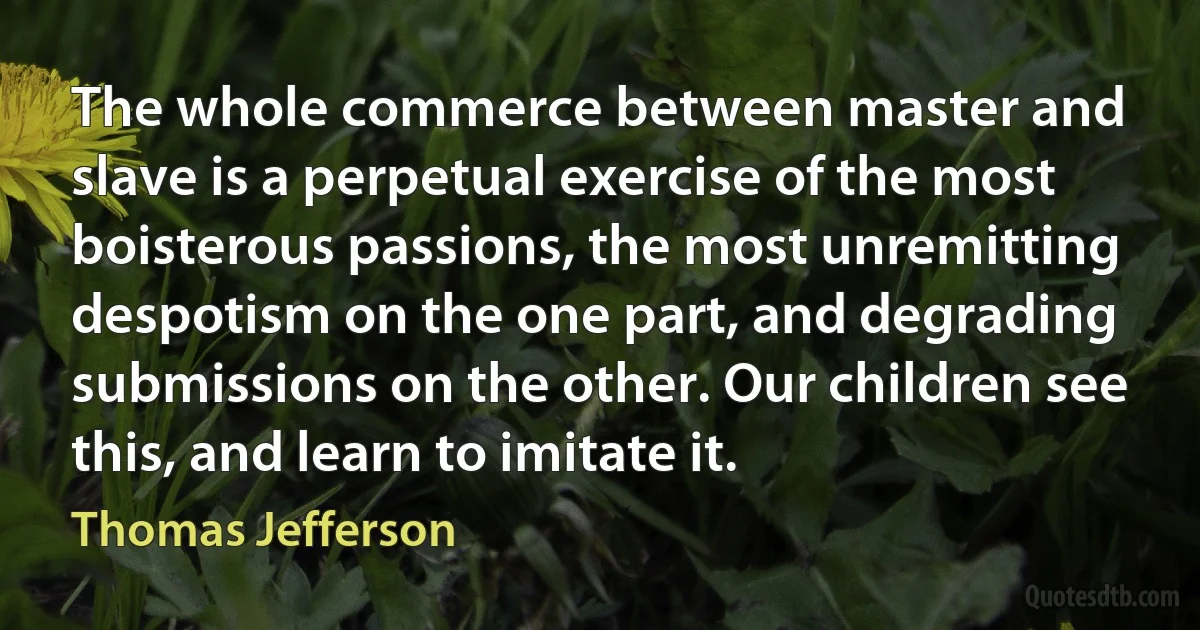 The whole commerce between master and slave is a perpetual exercise of the most boisterous passions, the most unremitting despotism on the one part, and degrading submissions on the other. Our children see this, and learn to imitate it. (Thomas Jefferson)