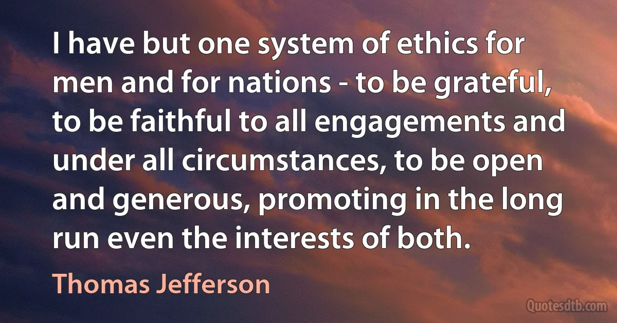 I have but one system of ethics for men and for nations - to be grateful, to be faithful to all engagements and under all circumstances, to be open and generous, promoting in the long run even the interests of both. (Thomas Jefferson)